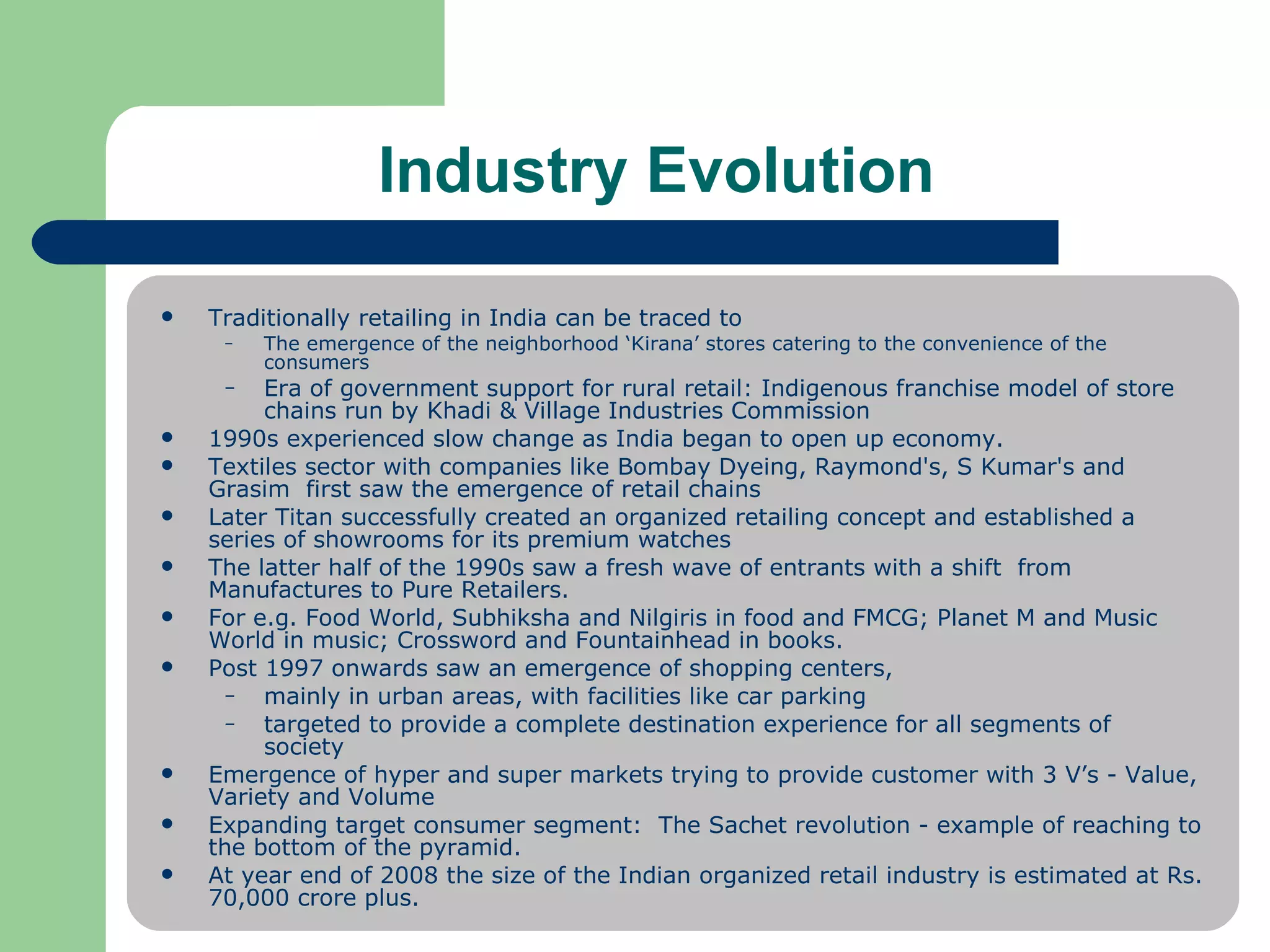 Industry Evolution Traditionally retailing in India can be traced to  The emergence of the neighborhood ‘Kirana’ stores catering to the convenience of the consumers Era of government support for rural retail: Indigenous franchise model of store chains run by Khadi & Village Industries Commission 1990s experienced slow change as India began to open up economy.  Textiles sector with companies like Bombay Dyeing, Raymond's, S Kumar's and Grasim  first saw the emergence of retail chains Later Titan successfully created an organized retailing concept and established a series of showrooms for its premium watches  The latter half of the 1990s saw a fresh wave of entrants with a shift  from Manufactures to Pure Retailers.  For e.g. Food World, Subhiksha and Nilgiris in food and FMCG; Planet M and Music World in music; Crossword and Fountainhead in books. Post 1997 onwards saw an emergence of shopping centers,  mainly in urban areas, with facilities like car parking  targeted to provide a complete destination experience for all segments of  society  Emergence of hyper and super markets trying to provide customer with 3 V’s - Value, Variety and Volume Expanding target consumer segment:  The Sachet revolution - example of reaching to the bottom of the pyramid.  At year end of 2008 the size of the Indian organized retail industry is estimated at Rs. 70,000 crore plus. 