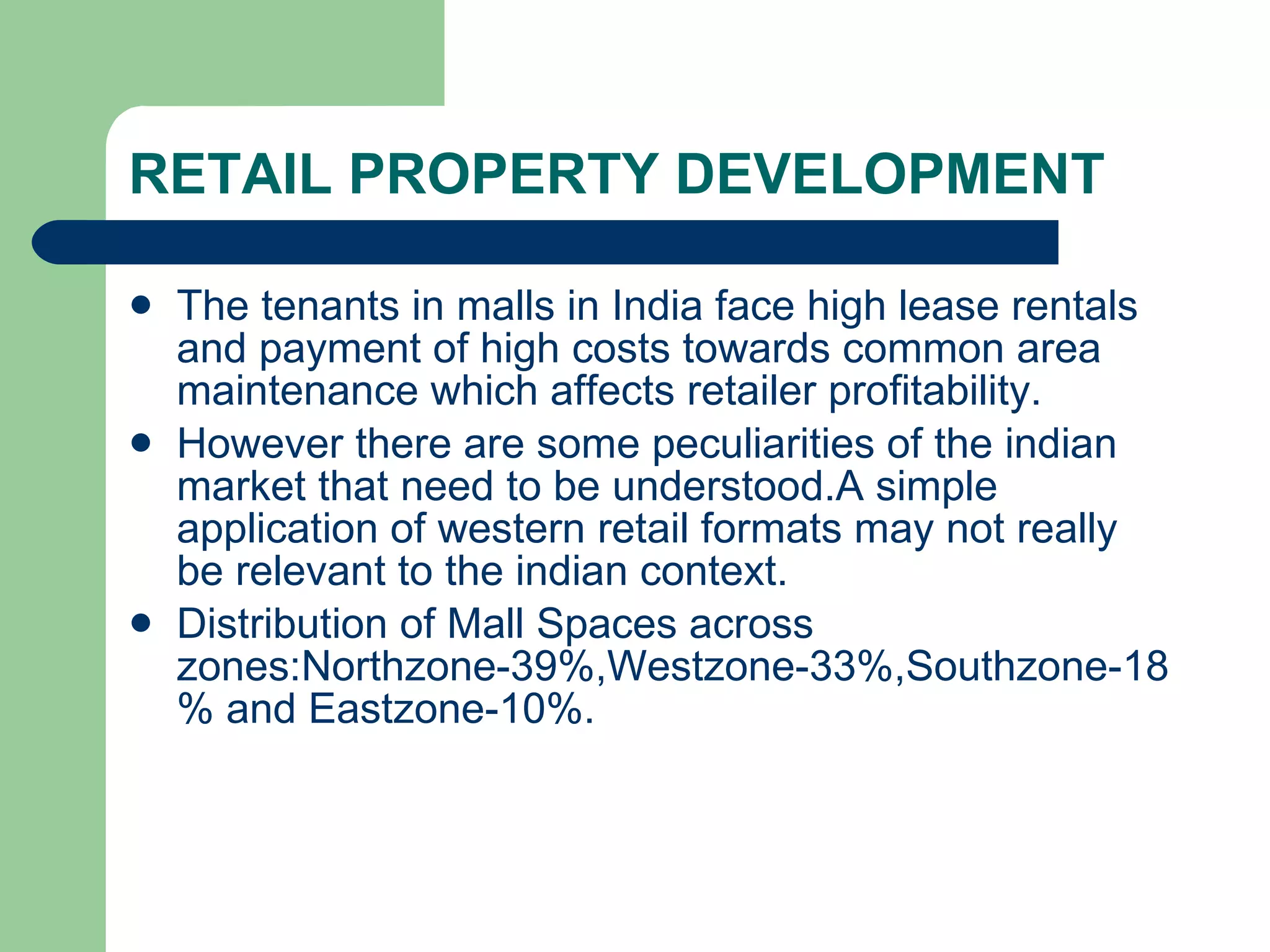 RETAIL PROPERTY DEVELOPMENT The tenants in malls in India face high lease rentals and payment of high costs towards common area maintenance which affects retailer profitability. However there are some peculiarities of the indian market that need to be understood.A simple application of western retail formats may not really be relevant to the indian context. Distribution of Mall Spaces across zones:Northzone-39%,Westzone-33%,Southzone-18% and Eastzone-10%. 
