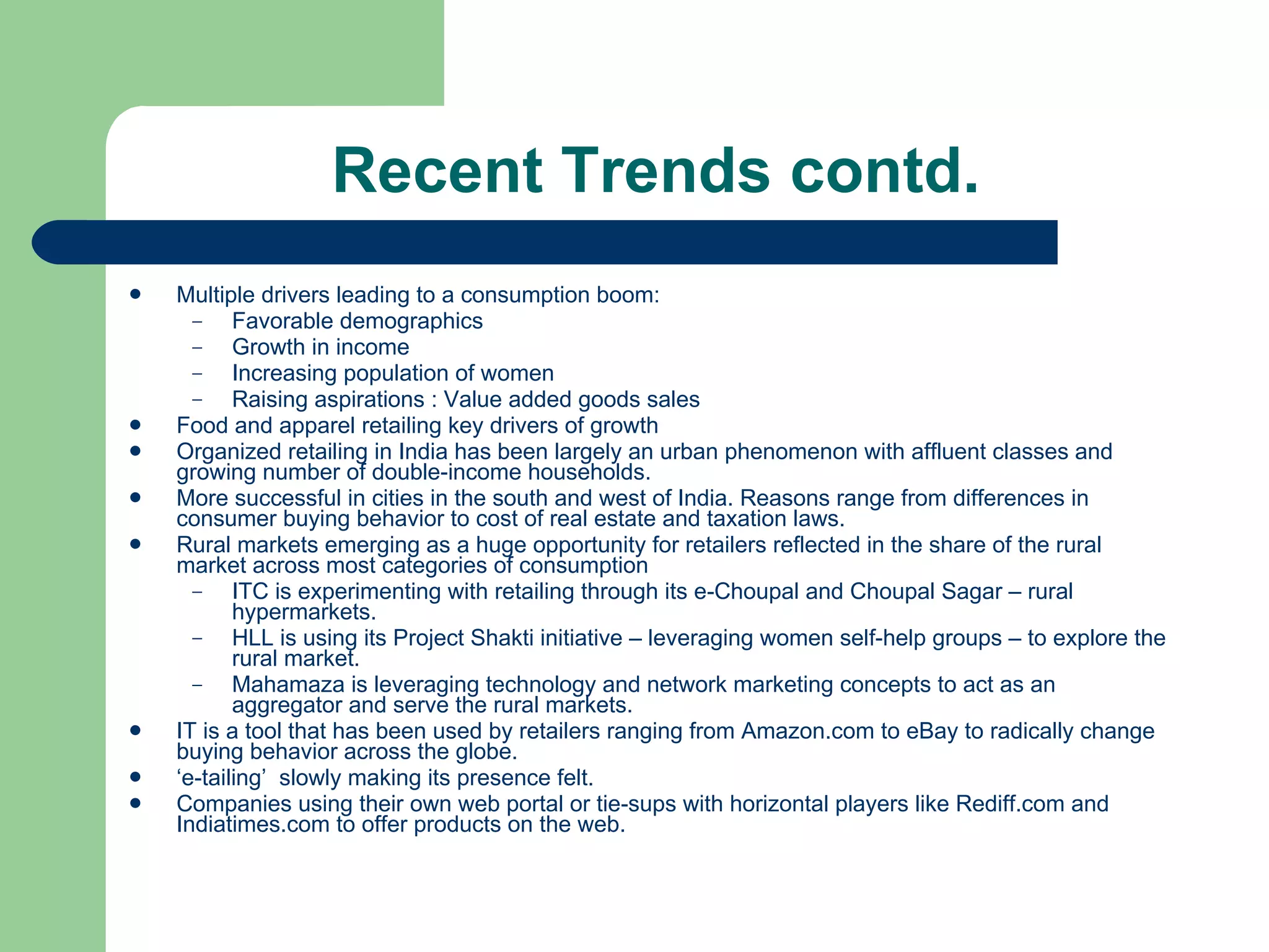 Recent Trends contd.  Multiple drivers leading to a consumption boom: Favorable demographics Growth in income Increasing population of women Raising aspirations : Value added goods sales Food and apparel retailing key drivers of growth Organized retailing in India has been largely an urban phenomenon with affluent classes and growing number of double-income households.  More successful in cities in the south and west of India. Reasons range from differences in consumer buying behavior to cost of real estate and taxation laws. Rural markets emerging as a huge opportunity for retailers reflected in the share of the rural market across most categories of consumption ITC is experimenting with retailing through its e-Choupal and Choupal Sagar – rural hypermarkets.  HLL is using its Project Shakti initiative – leveraging women self-help groups – to explore the rural market. Mahamaza is leveraging technology and network marketing concepts to act as an aggregator and serve the rural markets. IT is a tool that has been used by retailers ranging from Amazon.com to eBay to radically change buying behavior across the globe.  ‘ e-tailing’  slowly making its presence felt.  Companies using their own web portal or tie-sups with horizontal players like Rediff.com and Indiatimes.com to offer products on the web. 