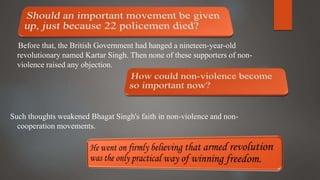 Before that, the British Government had hanged a nineteen-year-old
revolutionary named Kartar Singh. Then none of these supporters of non-
violence raised any objection.
Such thoughts weakened Bhagat Singh's faith in non-violence and non-
cooperation movements.
 