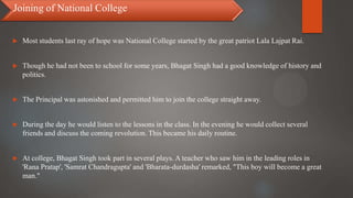  Most students last ray of hope was National College started by the great patriot Lala Lajpat Rai.
 Though he had not been to school for some years, Bhagat Singh had a good knowledge of history and
politics.
 The Principal was astonished and permitted him to join the college straight away.
 During the day he would listen to the lessons in the class. In the evening he would collect several
friends and discuss the coming revolution. This became his daily routine.
 At college, Bhagat Singh took part in several plays. A teacher who saw him in the leading roles in
'Rana Pratap', 'Samrat Chandragupta' and 'Bharata-durdasha' remarked, "This boy will become a great
man."
Joining of National College
 