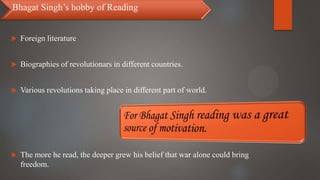  Foreign literature
 Biographies of revolutionars in different countries.
 Various revolutions taking place in different part of world.
 The more he read, the deeper grew his belief that war alone could bring
freedom.
Bhagat Singh’s hobby of Reading
 