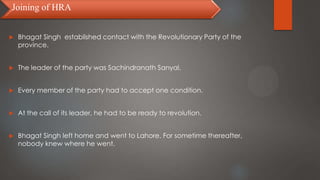 Bhagat Singh established contact with the Revolutionary Party of the
province.
 The leader of the party was Sachindranath Sanyal.
 Every member of the party had to accept one condition.
 At the call of its leader, he had to be ready to revolution.
 Bhagat Singh left home and went to Lahore. For sometime thereafter,
nobody knew where he went.
Joining of HRA
 