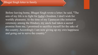 Before leaving home, Bhagat Singh wrote a letter; he said, "The
aim of my life is to fight for India's freedom. I don't wish for
worldly pleasures. At the time of my Upanayan (the initiation
ceremony among the Hindus), my uncle had taken a sacred
promise from me; I promised to sacrifice myself for the sake of
the country. Accordingly I am now giving up my own happiness
and going out to serve the country."
Bhagat Singh letter to family
 
