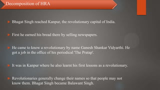  Bhagat Singh reached Kanpur, the revolutionary capital of India.
 First he earned his bread there by selling newspapers.
 He came to know a revolutionary by name Ganesh Shankar Vidyarthi. He
got a job in the office of his periodical 'The Pratap'.
 It was in Kanpur where he also learnt his first lessons as a revolutionary.
 Revolutionaries generally change their names so that people may not
know them. Bhagat Singh became Balawant Singh.
Decomposition of HRA
 