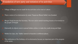  Village of Bhagat was too small for his activities so he went to Lahore.
 There a union of revolutionaries by name 'Naujavan Bharat Sabha' was founded.
 Bhagat Singh became the Secretary. The new union started teaching lessons of revolution to
the people of Punjab.
 Outwardly its objects were to spread Indian culture, to make the youth strong and fight.
 Within few days, the ‘Sabha' started its branches in different places.
 The celebration of the birthdays of revolutionaries became an important part of the program
of the union.
Foundation of new party and initiation of its activities
 