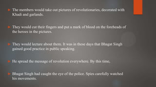  The members would take out pictures of revolutionaries, decorated with
Khadi and garlands.
 They would cut their fingers and put a mark of blood on the foreheads of
the heroes in the pictures.
 They would lecture about them. It was in these days that Bhagat Singh
gained good practice in public speaking.
 He spread the message of revolution everywhere. By this time,
 Bhagat Singh had caught the eye of the police. Spies carefully watched
his movements.
 