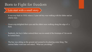 Born to Fight for freedom
 It was way back in 1910, when a 3 year old boy was walking with his father and an
elderly man.
 Green crop delighted their eyes and the elders were walking along the edge of a
field.
 Suddenly, the boy's father noticed there was no sound of the footsteps of his son &
he looked back.
 The boy was sitting on the ground and seemed to be planting some thing. The
curious father went near and asked, “What are you doing?" .
Lets start with a small story
 