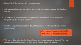  Bhagat Singh did not know why he was arrested.
 A few days earlier some one had thrown a bomb on procession during the Dusehara
Festival.
 To find out the secrets of other revolutionaries, they tortured him in many ways.
Bhagat Singh did not open his mouth.
 Finally, a Magistrate decided that Bhagat Singh could be released only on a bail of
sixty thousand
 Yet, out of sheer affection for Bhagat Singh, two rich persons came forward. They were
Duneechand and Daulatram. On their surety, Bhagat Singh was set free.
 