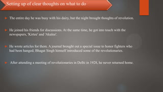  The entire day he was busy with his dairy, but the night brought thoughts of revolution.
 He joined his friends for discussions. At the same time, he got into touch with the
newspapers, 'Kirtee' and 'Akalee'.
 He wrote articles for them. A journal brought out a special issue to honor fighters who
had been hanged; Bhagat Singh himself introduced some of the revolutionaries.
 After attending a meeting of revolutionaries in Delhi in 1928, he never returned home.
Setting up of clear thoughts on what to do
 