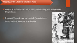  In Delhi, Chandrasekhar Azad, a young revolutionary, was introduced to
Bhagat Singh.
 It was as if fire and wind were united. The activities of
the revolutionaries gained new strength.
Meeting with Chandra Shekhar Azad
 