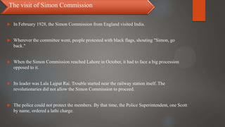  In February 1928, the Simon Commission from England visited India.
 Wherever the committee went, people protested with black flags, shouting "Simon, go
back."
 When the Simon Commission reached Lahore in October, it had to face a big procession
opposed to it.
 Its leader was Lala Lajpat Rai. Trouble started near the railway station itself. The
revolutionaries did not allow the Simon Commission to proceed.
 The police could not protect the members. By that time, the Police Superintendent, one Scott
by name, ordered a lathi charge.
The visit of Simon Commission
 
