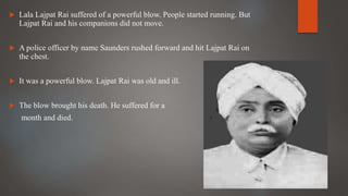  Lala Lajpat Rai suffered of a powerful blow. People started running. But
Lajpat Rai and his companions did not move.
 A police officer by name Saunders rushed forward and hit Lajpat Rai on
the chest.
 It was a powerful blow. Lajpat Rai was old and ill.
 The blow brought his death. He suffered for a
month and died.
 