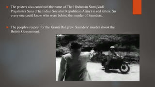  The posters also contained the name of The Hindustan Samajvadi
Prajatantra Sena (The Indian Socialist Republican Army) in red letters. So
every one could know who were behind the murder of Saunders,
 The people's respect for the Kranti Dal grew. Saunders' murder shook the
British Government.
 