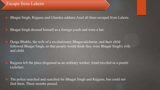  Bhagat Singh, Rajguru and Chandra sekhara Azad all three escaped from Lahore.
 Bhagat Singh dressed himself as a foreign youth and wore a hat.
 Durga Bhabhi, the wife of a revolutionary Bhagavaticharan, and their child
followed Bhagat Singh, so that people would think they were Bhagat Singh's wife
and child.
 Rajguru left the place disguised as an ordinary worker. Azad traveled as a pundit
(scholar).
 The police searched and searched for Bhagat Singh and Rajguru, but could not
find them. Three months passed.
Escape from Lahore
 