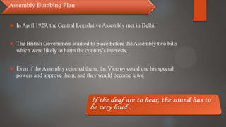  In April 1929, the Central Legislative Assembly met in Delhi.
 The British Government wanted to place before the Assembly two bills
which were likely to harm the country's interests.
 Even if the Assembly rejected them, the Viceroy could use his special
powers and approve them, and they would become laws.
Assembly Bombing Plan
 