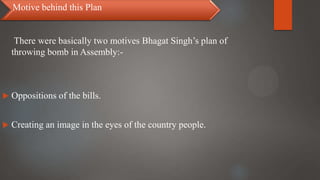 There were basically two motives Bhagat Singh’s plan of
throwing bomb in Assembly:-
 Oppositions of the bills.
 Creating an image in the eyes of the country people.
Motive behind this Plan
 