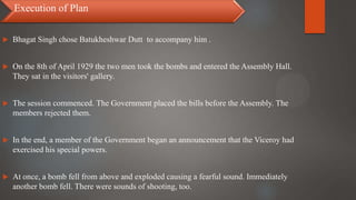  Bhagat Singh chose Batukheshwar Dutt to accompany him .
 On the 8th of April 1929 the two men took the bombs and entered the Assembly Hall.
They sat in the visitors' gallery.
 The session commenced. The Government placed the bills before the Assembly. The
members rejected them.
 In the end, a member of the Government began an announcement that the Viceroy had
exercised his special powers.
 At once, a bomb fell from above and exploded causing a fearful sound. Immediately
another bomb fell. There were sounds of shooting, too.
Execution of Plan
 