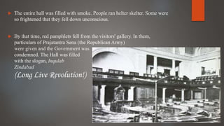  The entire hall was filled with smoke. People ran helter skelter. Some were
so frightened that they fell down unconscious.
 By that time, red pamphlets fell from the visitors' gallery. In them,
particulars of Prajatantra Sena (the Republican Army)
were given and the Government was
condemned. The Hall was filled
with the slogan, Inqulab
Zindabad
(Long Live Revolution!)
 