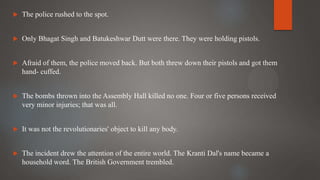  The police rushed to the spot.
 Only Bhagat Singh and Batukeshwar Dutt were there. They were holding pistols.
 Afraid of them, the police moved back. But both threw down their pistols and got them
hand- cuffed.
 The bombs thrown into the Assembly Hall killed no one. Four or five persons received
very minor injuries; that was all.
 It was not the revolutionaries' object to kill any body.
 The incident drew the attention of the entire world. The Kranti Dal's name became a
household word. The British Government trembled.
 