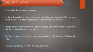  The trial of the accused commenced.
 In those days political prisoners were not treated properly in the jail. They were not
given proper food. They were made to suffer in every possible way.
 Bhagat Singh and his companions decided to fight against the wretched condition.
All the revolutionaries went on fast.
 But Jatin Das did not. He did not listen to anybody. On the 64th day of his fast, he
died.
 Bhagat Singh fasted for thirty-two days thereafter.
Hunger Strike in Prison
 