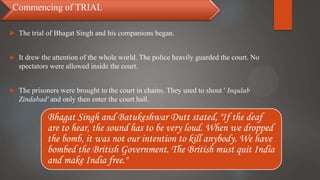  The trial of Bhagat Singh and his companions began.
 It drew the attention of the whole world. The police heavily guarded the court. No
spectators were allowed inside the court.
 The prisoners were brought to the court in chains. They used to shout ' Inqulab
Zindabad' and only then enter the court hall.
Commencing of TRIAL
Bhagat Singh and Batukeshwar Dutt stated, "If the deaf
are to hear, the sound has to be very loud. When we dropped
the bomb, it was not our intention to kill anybody. We have
bombed the British Government. The British must quit India
and make India free."
 