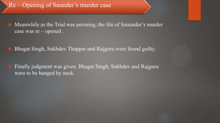 Meanwhile as the Trial was persuing, the file of Sauunder’s murder
case was re – opened .
 Bhagat Singh, Sukhdev Thappar and Rajguru were found guilty.
 Finally judgment was given. Bhagat Singh, Sukhdev and Rajguru
were to be hanged by neck.
Re – Opening of Saunder’s murder case
 