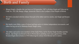 Birth and Family
 Bhagat Singh, a Sandhu Jatt was born on 28 September 1907 to Kishan Singh and Vidyavati at
Chak No. 105, GB, Banga village, Jaranwala Tehsil in the Lyallpur of the Punjab of British.
 His birth coincided with the release from jail of his father and two uncles, Ajit Singh and Swaran
Singh.
 His family were Sikhs, some of whom had been active in Indian independence movements, and
others having served in Maharaja Ranjit Singh's army.
 His father and uncles were members of the Gadar Party, led by Kartar Singh Sarabha and Har
Dayal, Ajit Singh was forced to flee to Persia due to pending court cases against him, while
Swaran Singh died at home in 1910 following his release from Borstal Jail in Lahore.
 