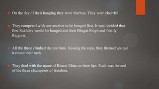  On the day of their hanging they were fearless. They were cheerful.
 They competed with one another to be hanged first. It was decided that
first Sukhdev would be hanged and then Bhagat Singh and finally
Rajguru.
 All the three climbed the platform. Kissing the rope, they themselves put
it round their neck.
 They died with the name of Bharat Mata on their lips. Such was the end
of the three champions of freedom.
 