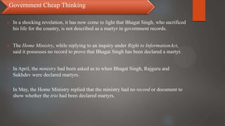 Government Cheap Thinking
 In a shocking revelation, it has now come to light that Bhagat Singh, who sacrificed
his life for the country, is not described as a martyr in government records.
 The Home Ministry, while replying to an inquiry under Right to InformationAct,
said it possesses no record to prove that Bhagat Singh has been declared a martyr.
 In April, the ministry had been asked as to when Bhagat Singh, Rajguru and
Sukhdev were declared martyrs.
 In May, the Home Ministry replied that the ministry had no record or document to
show whether the trio had been declared martyrs.
 