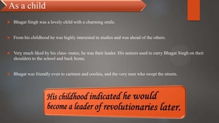 As a child
 Bhagat Singh was a lovely child with a charming smile.
 From his childhood he was highly interested in studies and was ahead of the others.
 Very much liked by his class- mates, he was their leader. His seniors used to carry Bhagat Singh on their
shoulders to the school and back home.
 Bhagat was friendly even to cartmen and coolies, and the very men who swept the streets.
 