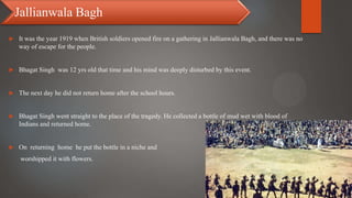  It was the year 1919 when British soldiers opened fire on a gathering in Jallianwala Bagh, and there was no
way of escape for the people.
 Bhagat Singh was 12 yrs old that time and his mind was deeply disturbed by this event.
 The next day he did not return home after the school hours.
 Bhagat Singh went straight to the place of the tragedy. He collected a bottle of mud wet with blood of
Indians and returned home.
 On returning home he put the bottle in a niche and
worshipped it with flowers.
Jallianwala Bagh
 