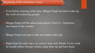  Even before entering ninth class, Bhagat Singh decided to take up
the work of awakening people.
 Bhagat Singh left the school and joined a Non Co - Operation
movement in the country.
 Bhagat Singh took part in this movement with zeal.
 Right from his early days, he used to wear only Khadi. Every week
he would collect foreign clothes, heap them up and burn them.
Beginning of Revolutionary Career
 