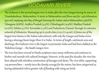 • The Godavari is the second longest river in India after the river Ganges having its source at
Triambakeshwar, Maharashtra. It starts in Maharashtra and flows east for 1,465 kilometres
(910 mi) emptying into Bay of Bengal draining the Indian states Maharashtra (48.6%),
Telangana (18.8%), Andhra Pradesh (4.5%), Chhattisgarh (10.9%), Madhya Pradesh
(10.0%), Odisha (5.7%), Karnataka (1.4%) and Puducherry (Yanam) through its extensive
network of tributaries. Measuring up to 312,812 km2 (120,777 sq mi), it forms one of the
largest river basins in the Indian subcontinent, with only the Ganges and Indus rivers
having a drainage basin larger than it in India.. In terms of length, catchment area and
discharge, the Godavari river is the largest in peninsular India and had been dubbed as the
'Dakshina Ganga' – the South Ganges river.
• The river has been revered in Hindu scriptures since many millennia and continues to
harbor and nourish rich cultural heritages. However, in the past few decades, the river has
been abused with relentless construction of barrages and dams. The river delta, supporting
729 persons/km2 – nearly twice the density average for the nation, has been categorized as
having substantial risk to greater risk of flooding with rising sea levels
 