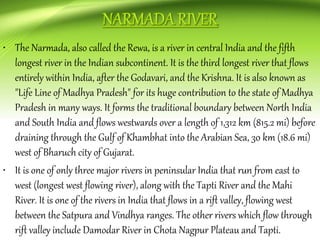 • The Narmada, also called the Rewa, is a river in central India and the fifth
longest river in the Indian subcontinent. It is the third longest river that flows
entirely within India, after the Godavari, and the Krishna. It is also known as
"Life Line of Madhya Pradesh" for its huge contribution to the state of Madhya
Pradesh in many ways. It forms the traditional boundary between North India
and South India and flows westwards over a length of 1,312 km (815.2 mi) before
draining through the Gulf of Khambhat into the Arabian Sea, 30 km (18.6 mi)
west of Bharuch city of Gujarat.
• It is one of only three major rivers in peninsular India that run from east to
west (longest west flowing river), along with the Tapti River and the Mahi
River. It is one of the rivers in India that flows in a rift valley, flowing west
between the Satpura and Vindhya ranges. The other rivers which flow through
rift valley include Damodar River in Chota Nagpur Plateau and Tapti.
 