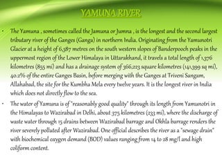 • The Yamuna , sometimes called the Jamuna or Jumna , is the longest and the second largest
tributary river of the Ganges (Ganga) in northern India. Originating from the Yamunotri
Glacier at a height of 6,387 metres on the south western slopes of Banderpooch peaks in the
uppermost region of the Lower Himalaya in Uttarakhand, it travels a total length of 1,376
kilometres (855 mi) and has a drainage system of 366,223 square kilometres (141,399 sq mi),
40.2% of the entire Ganges Basin, before merging with the Ganges at Triveni Sangam,
Allahabad, the site for the Kumbha Mela every twelve years. It is the longest river in India
which does not directly flow to the sea.
• The water of Yamuna is of "reasonably good quality" through its length from Yamunotri in
the Himalayas to Wazirabad in Delhi, about 375 kilometres (233 mi), where the discharge of
waste water through 15 drains between Wazirabad barrage and Okhla barrage renders the
river severely polluted after Wazirabad. One official describes the river as a "sewage drain"
with biochemical oxygen demand (BOD) values ranging from 14 to 28 mg/l and high
coliform content.
 