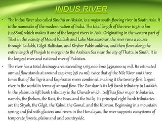 • The Indus River also called Sindhū or Abāsīn, is a major south-flowing river in South Asia. It
is the namesake of the modern nation of India. The total length of the river is 3,610 km
(1,988mi) which makes it one of the longest rivers in Asia. Originating in the western part of
Tibet in the vicinity of Mount Kailash and Lake Manasarovar, the river runs a course
through Ladakh, Gilgit-Baltistan, and Khyber Pakhtunkhwa, and then flows along the
entire length of Punjab to merge into the Arabian Sea near the city of Thatta in Sindh. It is
the longest river and national river of Pakistan.
• The river has a total drainage area exceeding 1,165,000 km2 (450,000 sq mi). Its estimated
annual flow stands at around 243 km3 (58 cu mi), twice that of the Nile River and three
times that of the Tigris and Euphrates rivers combined, making it the twenty-first largest
river in the world in terms of annual flow. The Zanskar is its left bank tributary in Ladakh.
In the plains, its left bank tributary is the Chenab which itself has four major tributaries,
namely, the Jhelum, the Ravi, the Beas, and the Sutlej. Its principal right bank tributaries
are the Shyok, the Gilgit, the Kabul, the Gomal, and the Kurram. Beginning in a mountain
spring and fed with glaciers and rivers in the Himalayas, the river supports ecosystems of
temperate forests, plains and arid countryside.
 