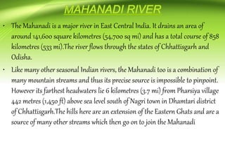 • The Mahanadi is a major river in East Central India. It drains an area of
around 141,600 square kilometres (54,700 sq mi) and has a total course of 858
kilometres (533 mi).The river flows through the states of Chhattisgarh and
Odisha.
• Like many other seasonal Indian rivers, the Mahanadi too is a combination of
many mountain streams and thus its precise source is impossible to pinpoint.
However its farthest headwaters lie 6 kilometres (3.7 mi) from Pharsiya village
442 metres (1,450 ft) above sea level south of Nagri town in Dhamtari district
of Chhattisgarh.The hills here are an extension of the Eastern Ghats and are a
source of many other streams which then go on to join the Mahanadi
 