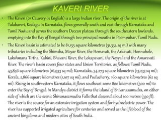 • The Kaveri (or Cauvery in English) is a large Indian river. The origin of the river is at
Talakaveri, Kodagu in Karnataka, flows generally south and east through Karnataka and
Tamil Nadu and across the southern Deccan plateau through the southeastern lowlands,
emptying into the Bay of Bengal through two principal mouths in Poompuhar, Tamil Nadu.
• The Kaveri basin is estimated to be 81,155 square kilometres (31,334 sq mi) with many
tributaries including the Shimsha, Moyar River, the Hemavati, the Arkavati, Honnuhole,
Lakshmana Tirtha, Kabini, Bhavani River, the Lokapavani, the Noyyal and the Amaravati
River. The river's basin covers four states and Union Territories, as follows: Tamil Nadu,
43,856 square kilometres (16,933 sq mi); Karnataka, 34,273 square kilometres (13,233 sq mi);
Kerala, 2,866 square kilometres (1,107 sq mi), and Puducherry, 160 square kilometres (62 sq
mi). Rising in southwestern Karnataka, it flows southeast some 800 kilometres (500 mi) to
enter the Bay of Bengal. In Mandya district it forms the island of Shivanasamudra, on either
side of which are the scenic Shivanasamudra Falls that descend about 100 metres (330 ft).
The river is the source for an extensive irrigation system and for hydroelectric power. The
river has supported irrigated agriculture for centuries and served as the lifeblood of the
ancient kingdoms and modern cities of South India.
 