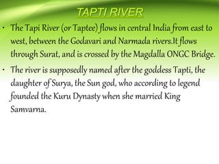 • The Tapi River (or Taptee) flows in central India from east to
west, between the Godavari and Narmada rivers.It flows
through Surat, and is crossed by the Magdalla ONGC Bridge.
• The river is supposedly named after the goddess Tapti, the
daughter of Surya, the Sun god, who according to legend
founded the Kuru Dynasty when she married King
Samvarna.
 