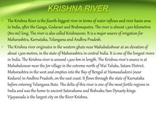 • The Krishna River is the fourth-biggest river in terms of water inflows and river basin area
in India, after the Ganga, Godavari and Brahmaputra. The river is almost 1,300 kilometres
(810 mi) long. The river is also called Krishnaveni. It is a major source of irrigation for
Maharashtra, Karnataka, Telangana and Andhra Pradesh.
• The Krishna river originates in the western ghats near Mahabaleshwar at an elevation of
about 1,300 metres, in the state of Maharashtra in central India. It is one of the longest rivers
in India. The Krishna river is around 1,300 km in length. The Krishna river's source is at
Mahabaleswar near the Jor village in the extreme north of Wai Taluka, Satara District,
Maharashtra in the west and empties into the Bay of Bengal at Hamasaladeevi (near
Koduru) in Andhra Pradesh, on the east coast. It flows through the state of Karnataka
before entering Telangana State. The delta of this river is one of the most fertile regions in
India and was the home to ancient Satavahana and Ikshvaku Sun Dynasty kings.
Vijayawada is the largest city on the River Krishna.
 