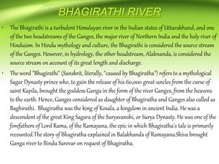 • The Bhāgīrathī is a turbulent Himalayan river in the Indian states of Uttarakhand, and one
of the two headstreams of the Ganges, the major river of Northern India and the holy river of
Hinduism. In Hindu mythology and culture, the Bhagirathi is considered the source stream
of the Ganges. However, in hydrology, the other headstream, Alaknanda, is considered the
source stream on account of its great length and discharge.
• The word "Bhagirathi" (Sanskrit, literally, "caused by Bhagiratha") refers to a mythological
Sagar Dynasty prince who, to gain the release of his 60,000 great-uncles from the curse of
saint Kapila, brought the goddess Ganga in the form of the river Ganges, from the heavens
to the earth. Hence, Ganges considered as daughter of Bhagiratha and Ganges also called as
Baghirathi. Bhagiratha was the king of Kosala, a kingdom in ancient India. He was a
descendent of the great King Sagara of the Suryavanshi, or Surya Dynasty. He was one of the
forefathers of Lord Rama, of the Ramayana, the epic in which Bhagiratha's tale is primarily
recounted.The story of Bhagiratha explained in Balakhanda of Ramayana.Shiva brought
Ganga river to Bindu Sarovar on request of Bhagiratha.
 