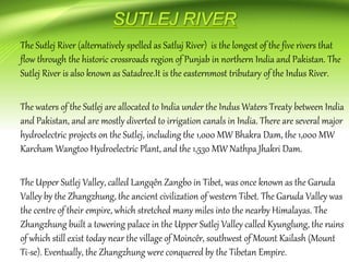 The Sutlej River (alternatively spelled as Satluj River) is the longest of the five rivers that
flow through the historic crossroads region of Punjab in northern India and Pakistan. The
Sutlej River is also known as Satadree.It is the easternmost tributary of the Indus River.
The waters of the Sutlej are allocated to India under the Indus Waters Treaty between India
and Pakistan, and are mostly diverted to irrigation canals in India. There are several major
hydroelectric projects on the Sutlej, including the 1,000 MW Bhakra Dam, the 1,000 MW
Karcham Wangtoo Hydroelectric Plant, and the 1,530 MW Nathpa Jhakri Dam.
The Upper Sutlej Valley, called Langqên Zangbo in Tibet, was once known as the Garuda
Valley by the Zhangzhung, the ancient civilization of western Tibet. The Garuda Valley was
the centre of their empire, which stretched many miles into the nearby Himalayas. The
Zhangzhung built a towering palace in the Upper Sutlej Valley called Kyunglung, the ruins
of which still exist today near the village of Moincêr, southwest of Mount Kailash (Mount
Ti-se). Eventually, the Zhangzhung were conquered by the Tibetan Empire.
 