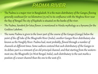 • The Padma is a major river in Bangladesh. It is the main distributary of the Ganges, flowing
generally southeast for 120 kilometres (75 mi) to its confluence with the Meghna River near
the Bay of Bengal.The city of Rajshahi is situated on the banks of the river.
• The Padma, Sanskrit for lotus flower, is mentioned in Hindu mythology as a byname for the
Goddess Lakshmi.
• The name Padma is given to the lower part of the course of the Ganges (Ganga) below the
point of the off-take of the Bhagirathi River (India), another Ganges River distributary also
known as the Hooghly River. Padma had, most probably, flowed through a number of
channels at different times. Some authors contend that each distributary of the Ganges in
its deltaic part is a remnant of an old principal channel, and that starting from the western-
most one, the Bhagirathi (in West Bengal, India), each distributary to the east marks a
position of a newer channel than the one to the west of it.
 