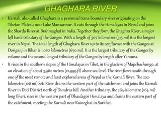 • Karnali, also called Ghaghara is a perennial trans-boundary river originating on the
Tibetan Plateau near Lake Mansarovar. It cuts through the Himalayas in Nepal and joins
the Sharda River at Brahmaghat in India. Together they form the Ghaghra River, a major
left bank tributary of the Ganges. With a length of 507 kilometres (315 mi) it is the longest
river in Nepal. The total length of Ghaghara River up to its confluence with the Ganges at
Doriganj in Bihar is 1,080 kilometres (670 mi). It is the largest tributary of the Ganges by
volume and the second longest tributary of the Ganges by length after Yamuna.
• It rises in the southern slopes of the Himalayas in Tibet, in the glaciers of Mapchachungo, at
an elevation of about 3,962 metres (12,999 ft) above sea level. The river flows south through
one of the most remote and least explored areas of Nepal as the Karnali River. The 202-
kilometre (126 mi) Seti River drains the western part of the catchment and joins the Karnali
River in Doti District north of Dundras hill. Another tributary, the 264-kilometre (164 mi)
long Bheri, rises in the western part of Dhaulagiri Himalaya and drains the eastern part of
the catchment, meeting the Karnali near Kuineghat in Surkhet.
 