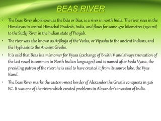 • The Beas River also known as the Biás or Bias, is a river in north India. The river rises in the
Himalayas in central Himachal Pradesh, India, and flows for some 470 kilometres (290 mi)
to the Sutlej River in the Indian state of Punjab.
• The river was also known as Arjikuja of the Vedas, or Vipasha to the ancient Indians, and
the Hyphasis to the Ancient Greeks.
• It is said that Beas is a misnomer for Vyasa (exchange of B with V and always truncation of
the last vowel is common in North Indian languages) and is named after Veda Vyasa, the
presiding patron of the river; he is said to have created it from its source lake, the Vyas
Kund.
• The Beas River marks the eastern-most border of Alexander the Great's conquests in 326
BC. It was one of the rivers which created problems in Alexander's invasion of India.
 