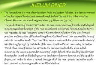 • The Jhelum River is a river of northwestern India and eastern Pakistan. It is the westernmost
of the five rivers of Punjab, and passes through Jhelum District. It is a tributary of the
Chenab River and has a total length of about 725 kilometres (450 mi).
• The Sanskrit name of this river is Vitasta. The river's name is derived from the mythological
incident regarding the origin of the river as explained in Nilamata Purana. Goddess Parvati
was requested by sage Kasyapa to come to Kashmir for purification of the land from evil
practices and impurities of Pisachas living there. Goddess Parvati then assumed the form of
a river in the Nether World. Then Lord Shiva made a stroke with his spear near the abode of
Nila (Verinag Spring). By that stroke of the spear, Goddess Parvati came out of the Nether
World. Shiva himself named her as Vitasta. He had excavated with the spear a ditch
measuring one Vitasti (a particular measure of length defined either as a long span between
the extended thumb and little finger, or as the distance between the wrist and the tip of the
fingers, and said to be about 9 inches), through which the river - gone to the Nether World -
had come out, so she was given the name Vitasta by him.
 