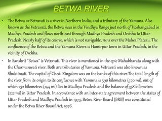 • The Betwa or Betravati is a river in Northern India, and a tributary of the Yamuna. Also
known as the Vetravati, the Betwa rises in the Vindhya Range just north of Hoshangabad in
Madhya Pradesh and flows north-east through Madhya Pradesh and Orchha to Uttar
Pradesh. Nearly half of its course, which is not navigable, runs over the Malwa Plateau. The
confluence of the Betwa and the Yamuna Rivers is Hamirpur town in Uttar Pradesh, in the
vicinity of Orchha.
• In Sanskrit "Betwa" is Vetravati. This river is mentioned in the epic Mahabharata along with
the Charmanwati river. Both are tributaries of Yamuna. Vetravati was also known as
Shuktimati. The capital of Chedi Kingdom was on the banks of this river.The total length of
the river from its origin to its confluence with Yamuna is 590 kilometres (370 mi), out of
which 232 kilometres (144 mi) lies in Madhya Pradesh and the balance of 358 kilometres
(222 mi) in Uttar Pradesh. In accordance with an inter-state agreement between the states of
Uttar Pradesh and Madhya Pradesh in 1973, Betwa River Board (BRB) was constituted
under the Betwa River Board Act, 1976.
 