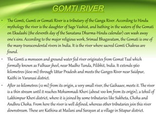 • The Gomti, Gumti or Gomati River is a tributary of the Ganga River. According to Hindu
mythology the river is the daughter of Sage Vashist, and bathing in the waters of the Gomati
on Ekadashi (the eleventh day of the Sanatana Dharma-Hindu calendar) can wash away
one's sins. According to the major religious work, Srimad Bhagavatam, the Gomati is one of
the many transcendental rivers in India. It is the river where sacred Gomti Chakras are
found.
• The Gomti a monsoon and ground water fed river originates from Gomat Taal which
formally known as Fulhaar jheel, near Madho Tanda, Pilibhit, India. It extends 960
kilometres (600 mi) through Uttar Pradesh and meets the Ganges River near Saidpur,
Kaithi in Varanasi district.
• After 20 kilometres (12 mi) from its origin, a very small river, the Gaihaaee, meets it. The river
is a thin stream until it reaches Mohammadi Kheri (about 100 km from its origin), a tehsil of
Lakhimpur Kheri district, where it is joined by some tributaries like Sukheta, Choha and
Andhra Choha. From here the river is well defined, whereas other tributaries join this river
downstream. These are Kathina at Mailani and Sarayan at a village in Sitapur district.
 