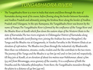 • The Tungabhadra River is a river in India that starts and flows through the state of
Karnataka during most of its course, before flowing along the border between Karnataka
and Andhra Pradesh and ultimately joining the Krishna River along the border of Andhra
Pradesh and Telangana. In the epic Ramayana, the Tungabhadra River was known by the
name of Pampa.The Tungabhadra River is formed by the confluence of the Tunga River and
the Bhadra River at Koodli which flow down the eastern slope of the Western Ghats in the
state of Karnataka.The two rivers originate in Chikmagalur District of Karnataka along
with the Nethravathi (west-flowing river, joining the Arabian Sea near Mangalore), the
Tunga and the Bhadra rise at Gangamoola, in Varaha Parvatha in the Western Ghats at an
elevation of 1198 metres. The Bhadra river flows through the industrial city Bhadravathi.
More than 100 tributaries, streams, creeks, rivulets and the like contribute to the two rivers.
The journey of the Tunga and the Bhadra is 147 km (91 mi) and 171 km (106 mi) respectively,
till they join at Koodli, at an elevation of about 610 metres near Holehonnur, about 15 km
(9.3 mi) from Shivamogga, areca granary of the country. It is a confluence of both the
Dwaitha and the Adwaitha philosophies. From there, the Tungabhadra meanders through
the plains to a distance of 531 km (330 mi).
 